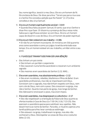 Seu nomesignifica: Jeová é o meu Deus. Ele era um homem de fé.
Ele era boca de Deus. Ele disse para Ana: “Vai em paz para a tua casa
e o Senhor lhe conceda a petição que lhe fizeste” (1:17) eAna
concebeu e deu à luz Samuel.
9. Ele eraum homem espiritualmentesensível – 3:8-9
• Quando Deusfalou ao jovem Samuel, Eli sentiu que era o Senhor e
disse-lhe o que fazer. Eli discerniu a presença de Deus nessa noite.
Sabia que o significava contatar-se com Deus. Ele era um homem
capaz de discernir a voz de Deus. Era um homem de poder espiritual.
10.Ele eraum líder estávelem seu trabalho – 4:18b
• Eli não foium homem inconstante. Eli ministrou em Siló quarenta
anos como sacerdote e como juiz julgou Israeldurantetodo esse
tempo. Era um homem estável em seu trabalho, um líder entre o seu
povo.
II. FILHOSQUETINHAMTUDOPARA SER UMA BÊNÇÃO
 Eles tinham um pai crente
• Eles tinham um pailíder e experiente
• Eles nasceram numa família sacerdotal e cresceram num ambiente
sagrado
• Eles mesmos eram sacerdotes do Senhor (1:3). MAS…
1. Eleseram sacerdotes, masabsolutamenteprofanos – 2:12
• Eles eram incrédulos, rebeldes, blasfemos e filhos de Belial. Eram
sacerdotes profissionais, masnão se importavam com Deus.
Conviviam com o sagrado, masnão tinham respeito com Deus, nem
com a lei de Deus, nem com o povo. Eles cresceram na igreja, mas
não o Senhor. Quanto maisperto da igreja, mais longe do Senhor.
Eles lideravam e ensinavam o povo, mas eram ímpios.
2. Eleseram sacerdotes, masdesprezavam o cultodivino – 2:17
• Eles não respeitavam a orientação da Palavra de Deus quanto as
ofertastrazidas à Casa de Deus (Lv 7:30-34; 3:16; 7:23-25). Eles
exerciam o sacerdócio apenaspara satisfazer seus apetites. Não
davam honra ao nome do Senhor. Para eles, o ritual era apenasuma
tarefa pública para lhes levar comida ao estômago.
• Eles estavam na igreja, trabalhavam na igreja, mas eles não
conheciam a Deus. Desrespeitar as coisas de Deus era o costume
deles (2:13).
 