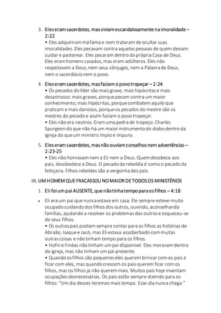 3. Eleseram sacerdotes, masviviamescandalosamentena imoralidade –
2:22
• Eles adquiriram má fama e nem trataram deocultar suas
imoralidades. Eles pecavam contra aquelas pessoas de quem deviam
cuidar e pastorear. Eles pecaram dentro da própria Casa de Deus.
Eles eram homens casados, mas eram adúlteros. Eles não
respeitavam a Deus, nem seus cônjuges, nem a Palavra de Deus,
nem o sacerdócio nem o povo.
4. Eleseram sacerdotes, masfaziam o povotropeçar – 2:24
• Os pecados do líder são mais grave, mais hipócritase mais
desastrosos: mais graves, porquepecam contra um maior
conhecimento; mais hipócritas, porquecombatem aquilo que
praticam e mais danosos, porqueos pecados do mestre são os
mestres do pecado e assim faziam o povo tropeçar.
• Eles não era neutros. Eram uma pedra de tropeço. Charles
Spurgeon dizque não há um maior instrumento do diabo dentro da
igreja do queum ministro ímpio e impuro.
5. Eleseram sacerdotes, masnão ouviamconselhosnem advertências –
2:23-25
• Eles não honravam nem a Eli nem a Deus. Quem desobece aos
pais, desobedece a Deus. O pecado da rebeldia é como o pecado da
feitiçaria. Filhos rebeldes são a vergonha dos pais.
III. UM HOMEM QUEFRACASSOU NOMAIOR DETODOSOS MINISTÉRIOS
1. Eli foium paiAUSENTE,quenãotinhatempo paraosfilhos – 4:18
 Eli era um pai que nunca estava em casa. Ele sempre esteve muito
ocupado cuidando dosfilhos dos outros, ouvindo, aconselhando
famílias, ajudando a resolver os problemasdos outrose esqueceu-se
de seus filhos.
• Os outrospais podiam sempre contar para os filhos as histórias de
Abraão, Isaquee Jacó, mas Eli estava assoberbado com muitas
outrascoisas e não tinham tempo para os filhos.
• Hofnie Finéas não tinham um pai disponível. Eles moravam dentro
da igreja, mas não tinham um pai presente.
• Quando osfilhos são pequenoseles querem brincar com os pais e
ficar com eles, mas quando crescem os pais querem ficar com os
filhos, mas os filhos já não querem mais. Muitos pais hoje inventam
ocupaçõesdesnecessárias. Os pais estão sempre dizendo para os
filhos: “Um dia desses teremos mais tempo. Esse dia nunca chega.”
 