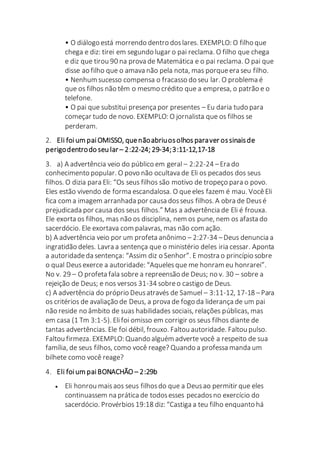 • O diálogo está morrendo dentro doslares. EXEMPLO: O filho que
chega e diz: tirei em segundo lugar o pai reclama. O filho que chega
e diz que tirou 90 na prova de Matemática e o pai reclama. O pai que
disse ao filho que o amava não pela nota, mas porqueera seu filho.
• Nenhum sucesso compensa o fracasso do seu lar. O problema é
que os filhos não têm o mesmo crédito que a empresa, o patrão e o
telefone.
• O pai que substitui presença por presentes – Eu daria tudo para
começar tudo de novo. EXEMPLO: O jornalista que os filhos se
perderam.
2. Eli foium paiOMISSO, quenãoabriuosolhos paraver ossinaisde
perigodentrodo seu lar – 2:22-24; 29-34;3:11-12,17-18
3. a) A advertência veio do público em geral – 2:22-24 –Era do
conhecimento popular. O povo não ocultava de Eli os pecados dos seus
filhos. O dizia para Eli: “Os seus filhos são motivo de tropeço para o povo.
Eles estão vivendo de forma escandalosa. O queeles fazem é mau. VocêEli
fica com a imagem arranhada por causa dosseus filhos. A obra de Deusé
prejudicada por causa dos seus filhos.” Mas a advertência de Eli é frouxa.
Ele exorta os filhos, mas não os disciplina, nem os pune, nem os afasta do
sacerdócio. Ele exortava com palavras, mas não com ação.
b) A advertência veio por um profeta anônimo – 2:27-34 –Deus denuncia a
ingratidão deles. Lavra a sentença que o ministério deles iria cessar. Aponta
a autoridadeda sentença: “Assim diz o Senhor”. E mostra o princípio sobre
o qual Deusexerce a autoridade: “Aquelesque me honram eu honrarei”.
No v. 29 – O profeta fala sobre a repreensão de Deus; no v. 30 – sobre a
rejeição de Deus; e nos versos 31-34 sobreo castigo de Deus.
c) A advertência do próprio Deusatravés de Samuel – 3:11-12, 17-18 –Para
os critérios de avaliação de Deus, a prova de fogo da liderança de um pai
não reside no âmbito de suas habilidades sociais, relações públicas, mas
em casa (1 Tm 3:1-5). Elifoi omisso em corrigir os seus filhos diante de
tantas advertências. Ele foi débil, frouxo. Faltou autoridade. Faltou pulso.
Faltou firmeza. EXEMPLO: Quando alguém adverte você a respeito de sua
família, de seus filhos, como você reage? Quando a professa manda um
bilhete como você reage?
4. Eli foium paiBONACHÃO – 2:29b
 Eli honrou maisaos seus filhosdo que a Deusao permitir que eles
continuassem na prática de todosesses pecadosno exercício do
sacerdócio. Provérbios 19:18 diz: “Castiga a teu filho enquanto há
 