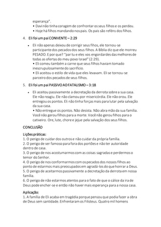esperança”.
• Davinão tinha coragem de confrontar osseus filhose os perdeu.
• Hoje há filhos mandando nospais. Os pais são reféns dos filhos.
4. Eli foium paiCONIVENTE – 2:29
 Eli não apenas deixou de corrigir seus fihos, ele tornou-se
participantedos pecadosdos seus filhos. A Bíblia diz que ele morreu
PESADO. Epor que? “par tu e eles vos engordardesdasmelhoresde
todas as ofertasdo meu povo Israel” (2:29).
• Eli comeu também a carne que seus filhos haviam tomado
inescrupulosamentedo sacrifício.
• Eli aceitou o estilo de vida que eles levavam. Eli se tornou-se
parceiro dos pecadosde seus filhos.
5. Eli foium paiPASSIVOAOFATALISMO – 3:18
 Eli aceitou passivamente a decretação da derrota sobrea sua casa.
Ele não reagiu. Ele não clamou por misericórdia. Ele não orou. Ele
entregou os pontos. Eli não tinha forçasmais para lutar pela salvação
da sua casa.
• Não entregue os pontos. Não desista. Não abra mão da sua família.
Vocênão gerou filhos para a morte. Vocênão gerou filhos para o
cativeiro. Ore, lute, choree jejue pela salvação dos seus filhos.
CONCLUSÃO
Liçõespráticas:
1. O perigo de cuidar dos outrose não cuidar da própria família.
2. O perigo de ser famoso para fora dos portõese não ter autoridade
dentro de casa.
3. O perigo de nos acostumarmoscom as coisas sagradase perdermoso
temor do Senhor.
4. O perigo de nos conformarmoscom ospecadosdos nossos filhos ao
ponto de estarmos mais preocupadosem agradá-losdo quehonrar a Deus.
5. O perigo de aceitarmospassivamente a decretação da derrota em nossa
família.
6. O perigo de não estarmosatentos para o fato de que o cálice da ira de
Deus podeencher-se e então não haver mais esperança para a nossa casa.
Aplicação:
1. A família de Eli acaba em tragédia porquepensou que podia fazer a obra
de Deus sem santidade. Enfrentaram os Filisteus. Quatro mil homens
 