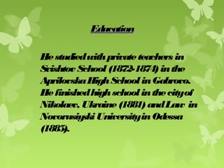 EducationEducation
Hestudiedwithprivateteachers in
Svishtov School(1872-1874)inthe
AprilovskaHighSchoolinGabrovo.
Hefinishedhighschoolinthecityof
Nikolaev, Ukraine(1881)andLaw in
NovorusiyskiUniversityinOdessa
(1885).
 
