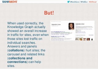 But!
When used correctly, the
Knowledge Graph actually
showed an overall increase
in traffic for sites, even when
those sites lost traffic on
individual searches.
Answers and panels
(collations) hurt sites; the
carousel and related links
(collections and
connections) can help
sites.

 