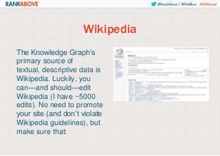 Wikipedia
The Knowledge Graph’s
primary source of
textual, descriptive data is
Wikipedia. Luckily, you
can—and should—edit
Wikipedia (I have ~5000
edits). No need to promote
your site (and don’t violate
Wikipedia guidelines), but
make sure that:

 