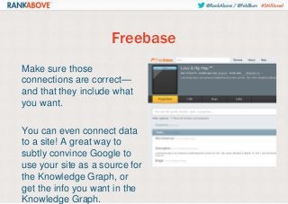 Freebase
Make sure those
connections are correct—
and that they include what
you want.
You can even connect data
to a site! A great way to
subtly convince Google to
use your site as a source for
the Knowledge Graph, or
get the info you want in the
Knowledge Graph.

 