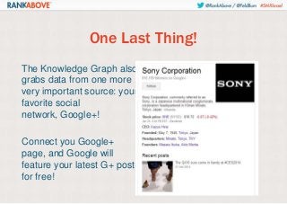 One Last Thing!
The Knowledge Graph also
grabs data from one more
very important source: your
favorite social
network, Google+!
Connect you Google+
page, and Google will
feature your latest G+ post
for free!

 