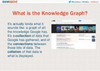 What is the Knowledge Graph?
It’s actually kinda what it
sounds like: a graph of all
the knowledge Google has.
It’s a collection of data that
Google has gathered, and of
the connections between
those bits of data. The
collation of that data is
what is displayed.

 