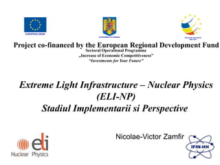 GOVERNMENT OF ROMANIA Structural Instruments
2007-2013
Sectoral Operational Programme
„Increase of Economic Competitiveness”
“Investments for Your Future”
Extreme Light Infrastructure – Nuclear Physics
(ELI-NP)
Stadiul Implementarii si Perspective
EUROPEAN UNION
Project co-financed by the European Regional Development Fund
Nicolae-Victor Zamfir
 