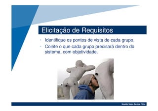 Elicitação de Requisitos
• Identifique os pontos de vista de cada grupo.
• Colete o que cada grupo precisará dentro do
  sistema, com objetividade.




                                        Noaldo Sales Santos Filho
 