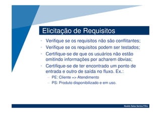 Elicitação de Requisitos
• Verifique se os requisitos não são conflitantes;
• Verifique se os requisitos podem ser testados;
• Certifique-se de que os usuários não estão
  omitindo informações por acharem óbvias;
• Certifique-se de ter encontrado um ponto de
  entrada e outro de saída no fluxo. Ex.:
   – PE: Cliente => Atendimento
   – PS: Produto disponibilizado e em uso.




                                             Noaldo Sales Santos Filho
 