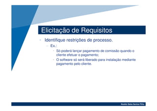 Elicitação de Requisitos
• Identifique restrições de processo.
   – Ex.:
      • Só poderá lançar pagamento de comissão quando o
        cliente efetuar o pagamento;
      • O software só será liberado para instalação mediante
        pagamento pelo cliente.




                                                  Noaldo Sales Santos Filho
 