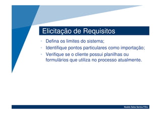 Elicitação de Requisitos
• Defina os limites do sistema;
• Identifique pontos particulares como importação;
• Verifique se o cliente possui planilhas ou
  formulários que utiliza no processo atualmente.




                                        Noaldo Sales Santos Filho
 