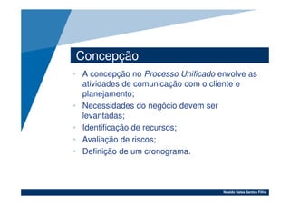 Concepção
• A concepção no Processo Unificado envolve as
  atividades de comunicação com o cliente e
  planejamento;
• Necessidades do negócio devem ser
  levantadas;
• Identificação de recursos;
• Avaliação de riscos;
• Definição de um cronograma.



                                     Noaldo Sales Santos Filho
 