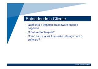 Entendendo o Cliente
• Qual será o impacto do software sobre o
  negócio?
• O que o cliente quer?
• Como os usuários finais irão interagir com o
  software?




                                        Noaldo Sales Santos Filho
 