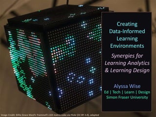 Creating
Data-Informed
Learning
Environments
Synergies for
Learning Analytics
& Learning Design
Alyssa Wise
Ed | Tech | Learn | Design
Simon Fraser University
Image Credit: Billie Grace Ward’s Trammell's LED matrix cube via Flickr (CC BY 2.0), adapted
 