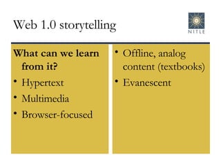 Web 1.0 storytelling What can we learn from it? Hypertext Multimedia Browser-focused Offline, analog content (textbooks) Evanescent 