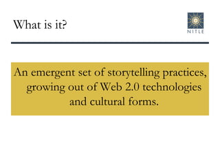 What is it? An emergent set of storytelling practices, growing out of Web 2.0 technologies and cultural forms. 