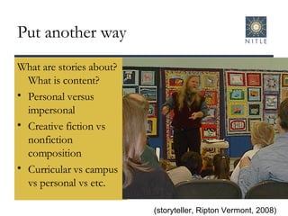 Put another way What are stories about?  What is content? Personal versus impersonal Creative fiction vs nonfiction composition Curricular vs campus vs personal vs etc. (storyteller, Ripton Vermont, 2008) 