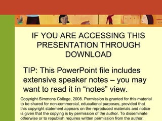 IF YOU ARE ACCESSING THIS PRESENTATION THROUGH DOWNLOAD TIP: This PowerPoint file includes extensive speaker notes – you may want to read it in “notes” view. Copyright Simmons College, 2008. Permission is granted for this material to be shared for non-commercial, educational purposes, provided that this copyright statement appears on the reproduced materials and notice is given that the copying is by permission of the author. To disseminate otherwise or to republish requires written permission from the author. 