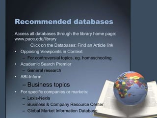 Recommended databases
Access all databases through the library home page:
www.pace.edu/library
       Click on the Databases: Find an Article link
• Opposing Viewpoints in Context
   – For controversial topics, eg. homeschooling
• Academic Search Premier
   – General research
• ABI-Inform
   – Business topics
• For specific companies or markets:
   – Lexis-Nexis
   – Business & Company Resource Center
   – Global Market Information Database
 