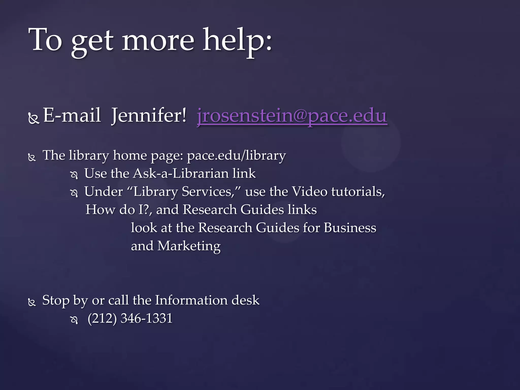 To get more help:
 E-mail Jennifer! jrosenstein@pace.edu
 The library home page: pace.edu/library
 Use the Ask-a-Librarian link
 Under “Library Services,” use the Video tutorials,
How do I?, and Research Guides links
look at the Research Guides for Business
and Marketing
 Stop by or call the Information desk
 (212) 346-1331
 