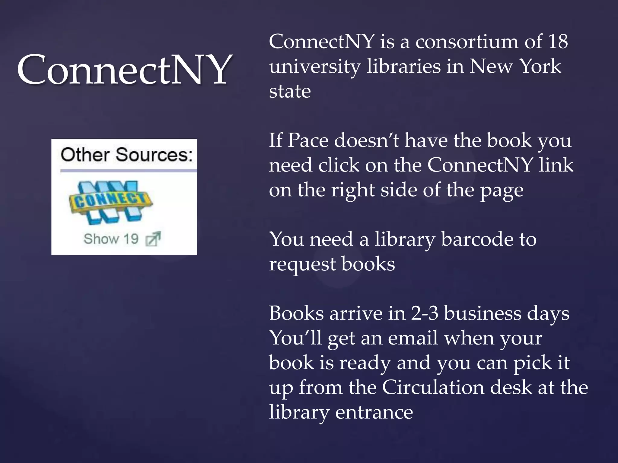 ConnectNY
ConnectNY is a consortium of 18
university libraries in New York
state
If Pace doesn’t have the book you
need click on the ConnectNY link
on the right side of the page
You need a library barcode to
request books
Books arrive in 2-3 business days
You’ll get an email when your
book is ready and you can pick it
up from the Circulation desk at the
library entrance
 