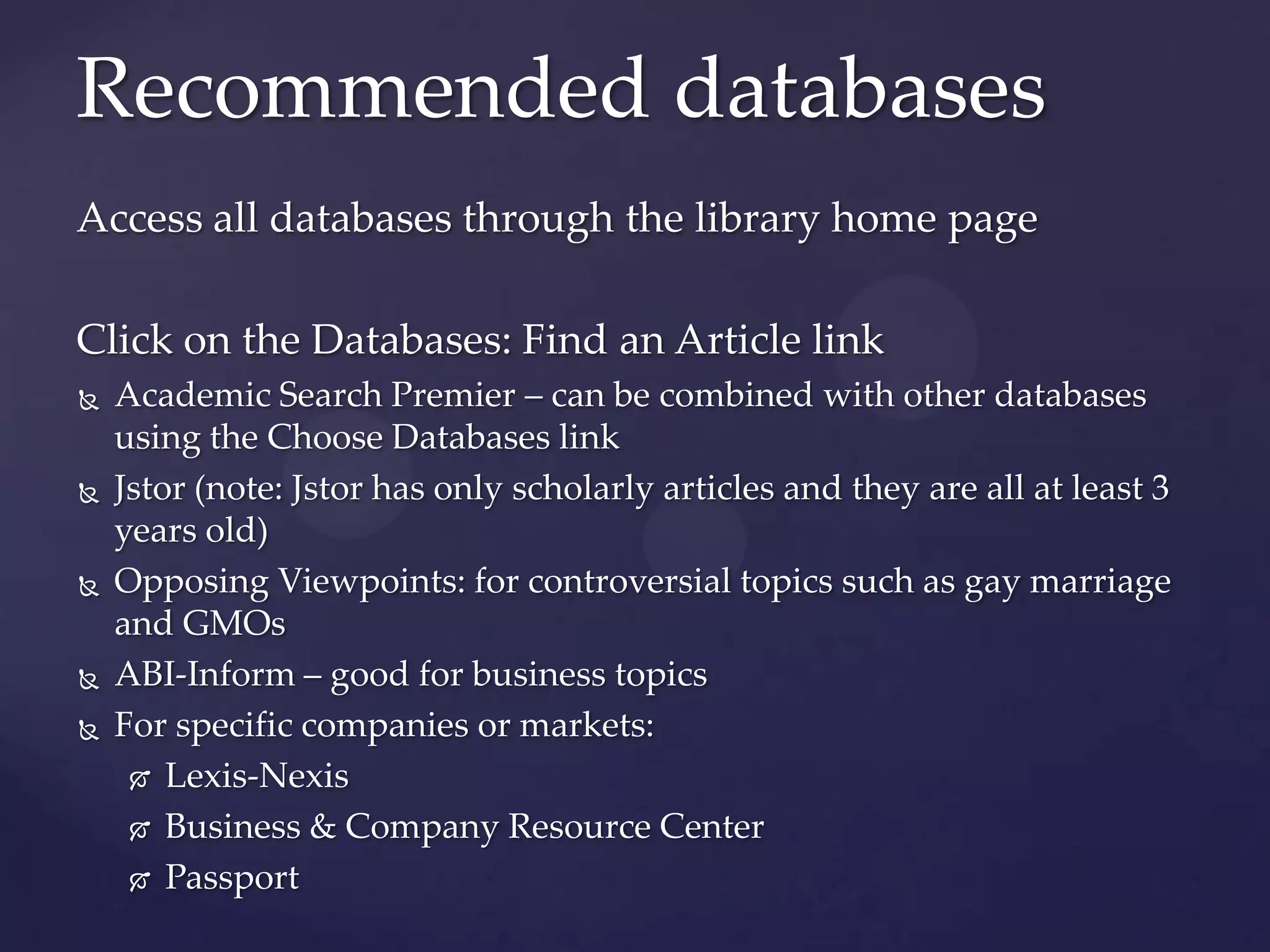 Access all databases through the library home page
Click on the Databases: Find an Article link
 Academic Search Premier – can be combined with other databases
using the Choose Databases link
 Jstor (note: Jstor has only scholarly articles and they are all at least 3
years old)
 Opposing Viewpoints: for controversial topics such as gay marriage
and GMOs
 ABI-Inform – good for business topics
 For specific companies or markets:
 Lexis-Nexis
 Business & Company Resource Center
 Passport
Recommended databases
 