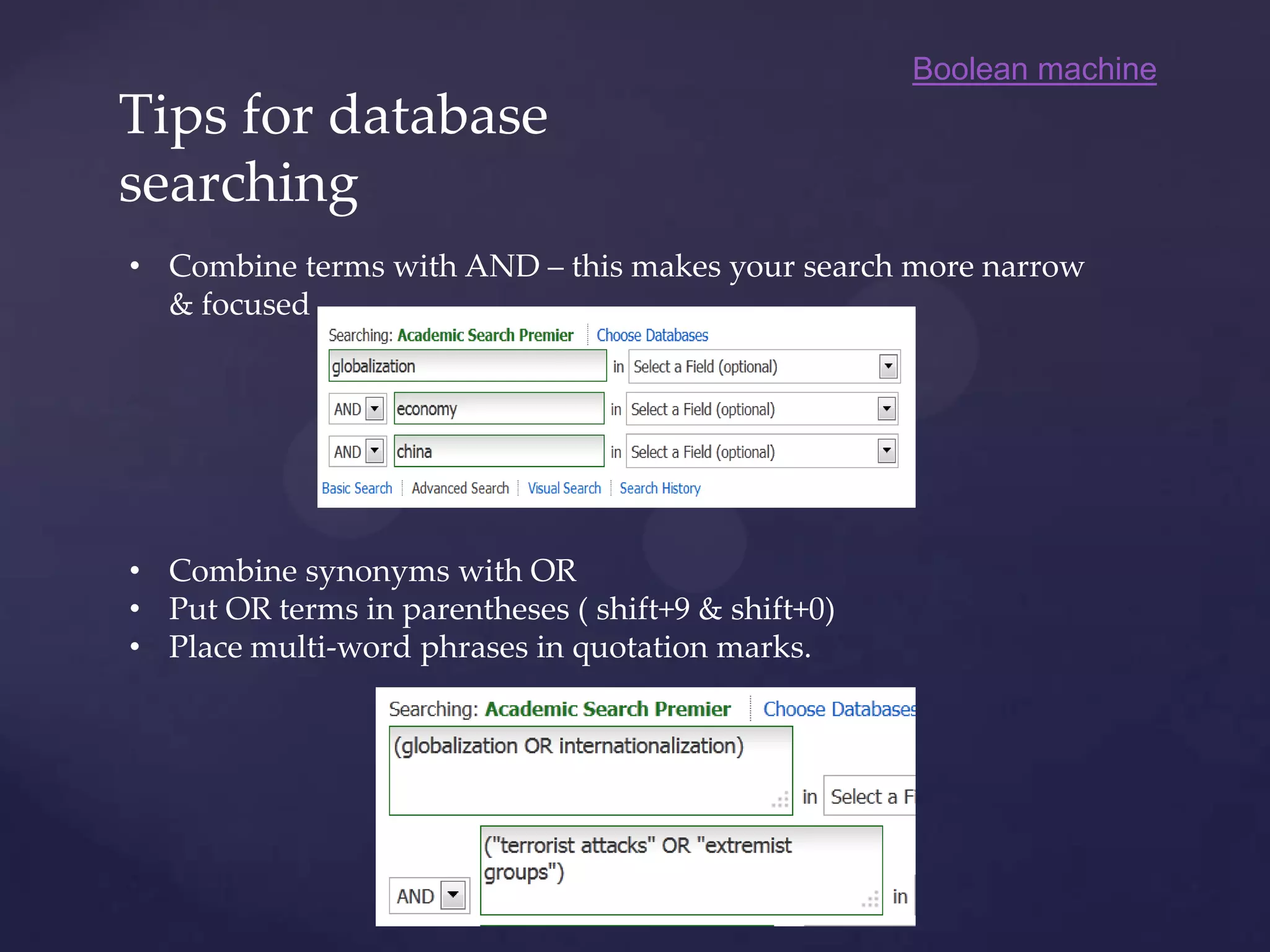 Tips for database
searching
• Combine terms with AND – this makes your search more narrow
& focused
• Combine synonyms with OR
• Put OR terms in parentheses ( shift+9 & shift+0)
• Place multi-word phrases in quotation marks.
Boolean machine
 