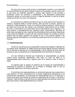 Ética Profesional ___________________________________________________________
12 ___________________________________________________ Ética y Legislación Informática
Por poco que se haya tenido acceso a la bibliografía científica, se ha adquirido
el convencimiento de que sobre cualquier materia se ha pensado y escrito mucho, por
lo que antes de pretender descubrir o aportar algo original es más honrado y
provechoso acudir con sencillez y estudiosidad a las abundantes publicaciones
existentes, porque en otros casos se corre el riesgo de descubrir lo que ya se sabía,
cuando no de caer en el error o el disparate.
El universitario es además consciente de que no suele resultar fácil descubrir la
verdad y aceptarla desde el primer intento, sabe que ésta le rehuye, aparece un
momento y luego desaparece, como si la verdad se quisiera escabullir, conoce que ha
de insistir una y otra vez, dar vueltas a las cuestiones, hasta hacerse con la verdad.
Por esto, el universitario no se deja llevar por la improvisación, por la ligereza, ni se
deja someter a planteamientos que presenten estas características, desconfía de
quién abusa del golpe de vista, sabe que ha de defenderse de las primeras impresiones
y que antes de establecer un juicio de valor necesita estudiar con trabajo el asunto,
conocer bien los datos, ponderar las razones en uno y otro sentido, atender a los
diversos aspectos del problema, a las diferentes partes que entran en conflicto en una
situación.
1.7 RESPONSABILIDAD.
Se dice de una persona que es responsable cuando está obligada a responder de
sus propios actos. Doménech, M. (2002) afirma que aunque algunos autores mantienen
que la libertad es definida por la responsabilidad, la gran mayoría de éstos están de
acuerdo en que el fundamento de la responsabilidad es la libertad de la voluntad.
Una vez admitida la libertad que fundamenta la responsabilidad, se plantea
todavía varias cuestiones importantes: ante todo, se trata de saber si la
responsabilidad afecta solamente a algunos actos de la persona o bien si afecta a
todos.
En segundo lugar se plantea el problema de los grados de responsabilidad y
finalmente se plantea el problema de la entidad o entidades ante la cual es
responsable (debe de ser de carácter personal).
El sentimiento de responsabilidad es un sentimiento personal que compromete a
cada persona y le hace comprender que no puede simplemente abandonarse a sus
conveniencias individuales, el sentimiento de responsabilidad nace y se desarrolla a
través de los años. Este sentido nos enseña la importancia de las cosas, a valorarlas y
cuidarlas. Todo individuo o persona lleva una responsabilidad sea personal o para otra,
pero esta la lleva a cabo dependiendo de sus criterios.
 