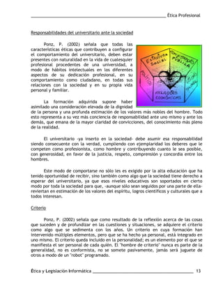 ___________________________________________________________ Ética Profesional
Ética y Legislación Informática ____________________________________________ 13
Responsabilidades del universitario ante la sociedad
Ponz, P. (2002) señala que todas las
características éticas que contribuyen a configurar
el comportamiento del universitario, deben estar
presentes con naturalidad en la vida de cualesquier
profesional procedentes de una universidad, a
modo de hábitos intelectuales en los diferentes
aspectos de su dedicación profesional, en su
comportamiento como ciudadano, en todas sus
relaciones con la sociedad y en su propia vida
personal y familiar.
La formación adquirida supone haber
asimilado una consideración elevada de la dignidad
de la persona y una profunda estimación de los valores más nobles del hombre. Todo
esto representa a su vez más conciencia de responsabilidad ante uno mismo y ante los
demás, que emana de la mayor claridad de convicciones, del conocimiento más pleno
de la realidad.
El universitario -ya inserto en la sociedad- debe asumir esa responsabilidad
siendo consecuente con la verdad, cumpliendo con ejemplaridad los deberes que le
competen como profesionista, como hombre y contribuyendo cuanto le sea posible,
con generosidad, en favor de la justicia, respeto, comprensión y concordia entre los
hombres.
Este modo de comportarse no sólo les es exigido por la alta educación que ha
tenido oportunidad de recibir, sino también como algo que la sociedad tiene derecho a
esperar del universitario, ya que esos niveles educativos son soportados en cierto
modo por toda la sociedad para que, -aunque sólo sean seguidos por una parte de ella-
reviertan en estimación de los valores del espíritu, logros científicos y culturales que a
todos interesan.
Criterio
Ponz, P. (2002) señala que como resultado de la reflexión acerca de las cosas
que suceden y de profundizar en las cuestiones y situaciones, se adquiere el criterio
como algo que se sedimenta con los años. Un criterio en cuya formación han
intervenido múltiples elementos, pero que se ha hecho ya personal, está integrado en
uno mismo. El criterio queda incluido en la personalidad; es un elemento por el que se
manifiesta el ser personal de cada quién. El "hombre de criterio" nunca es parte de la
generalidad, no es conformista, no se somete pasivamente, jamás será juguete de
otros a modo de un "robot" programado.
 