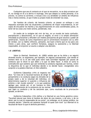 Ética Profesional ___________________________________________________________
14 ___________________________________________________ Ética y Legislación Informática
Cualquiera que sea el contexto en el que se encuentre, no se deja arrastrar por
él, no navega en él a la deriva ni naufraga, sino que adopta su rumbo personal, si es
preciso, va contra la corriente, e incluso crea a su alrededor un ámbito de influencia
más o menos extenso, al que irradia su propio modo de entender las cosas.
Ser hombre de criterio -de honesto criterio- es poseer un enfoque y una
respuesta acertada ante las situaciones y problemas de mayor trascendencia, es ser
capaz de encuadrar los hechos y las argumentaciones en unas coordenadas justas, es
tener de las cosas una visión serena, ponderada, real.
En medio de la vorágine del vivir de hoy, en un mundo de tanta confusión,
precipitación y desconcierto, en el que el engaño, el error o la simple afirmación
infundada se proclaman y difunden con medios persuasivos de gran alcance y poder de
penetración, resulta de suma importancia que el universitario incorpore con su afán
de verdad, con su hábito reflexivo, pensante, ese buen criterio que es luz para uno
mismo y para otros, que confiere fortaleza, asegura la autonomía y la libertad
responsable, al enjuiciar un asunto o adoptar una decisión.
1.8 LIBERTAD.
Sobre la libertad, Doménech, M. (2002) señala que se ha dicho y se seguirá
diciendo mucho, se argumenta, por ejemplo, en algunas concepciones, que siendo el
hombre libre no lo es del todo pues tiene toda actividad regulada por pautas de
conducta que le dicen lo que debe y lo que no debe hacer. A éstas se suma la
contradicción que sostiene que aún teniendo la conducta regulada por normas, existe
la disyuntiva de lo que el individuo decide o no decide hacer, otorgándole otra
acepción a la palabra libertad, el libre albedrío.
Guillermo Cabanellas (1996) al respecto nos
dice: “se trata de la facultad humana de dirigir el
pensamiento o la conducta según los dictados de la
propia razón y de la voluntad del individuo, sin
determinismo superior ni sujeción a influencia del
prójimo o del mundo exterior", a lo que podemos
agregar que, siendo así, el ser humano es libre
independientemente de la existencia de las normas
que rigen su conducta y de las sanciones que, como resultado de la priorización
optada, se deriven.
Guillermo Cabanellas (1996) define a la libertad en una forma genérica como:
"Facultad natural que tiene el hombre de obrar de una manera, o de otra, o de no
obrar; por lo cual es responsable de sus actos", sin embargo, en el campo jurídico, los
romanos decían: "Libertas est potestas faciendi id quod Jure licet" (La libertad es la
facultad de hacer lo que el derecho permite)".
 