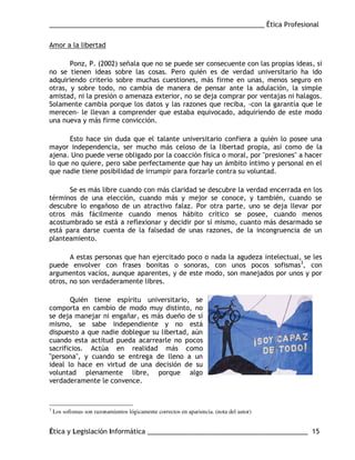___________________________________________________________ Ética Profesional
Ética y Legislación Informática ____________________________________________ 15
Amor a la libertad
Ponz, P. (2002) señala que no se puede ser consecuente con las propias ideas, si
no se tienen ideas sobre las cosas. Pero quién es de verdad universitario ha ido
adquiriendo criterio sobre muchas cuestiones, más firme en unas, menos seguro en
otras, y sobre todo, no cambia de manera de pensar ante la adulación, la simple
amistad, ni la presión o amenaza exterior, no se deja comprar por ventajas ni halagos.
Solamente cambia porque los datos y las razones que reciba, -con la garantía que le
merecen- le llevan a comprender que estaba equivocado, adquiriendo de este modo
una nueva y más firme convicción.
Esto hace sin duda que el talante universitario confiera a quién lo posee una
mayor independencia, ser mucho más celoso de la libertad propia, así como de la
ajena. Uno puede verse obligado por la coacción física o moral, por "presiones" a hacer
lo que no quiere, pero sabe perfectamente que hay un ámbito íntimo y personal en el
que nadie tiene posibilidad de irrumpir para forzarle contra su voluntad.
Se es más libre cuando con más claridad se descubre la verdad encerrada en los
términos de una elección, cuando más y mejor se conoce, y también, cuando se
descubre lo engañoso de un atractivo falaz. Por otra parte, uno se deja llevar por
otros más fácilmente cuando menos hábito crítico se posee, cuando menos
acostumbrado se está a reflexionar y decidir por sí mismo, cuanto más desarmado se
está para darse cuenta de la falsedad de unas razones, de la incongruencia de un
planteamiento.
A estas personas que han ejercitado poco o nada la agudeza intelectual, se les
puede envolver con frases bonitas o sonoras, con unos pocos sofismas3
, con
argumentos vacíos, aunque aparentes, y de este modo, son manejados por unos y por
otros, no son verdaderamente libres.
Quién tiene espíritu universitario, se
comporta en cambio de modo muy distinto, no
se deja manejar ni engañar, es más dueño de sí
mismo, se sabe independiente y no está
dispuesto a que nadie doblegue su libertad, aún
cuando esta actitud pueda acarrearle no pocos
sacrificios. Actúa en realidad más como
"persona", y cuando se entrega de lleno a un
ideal lo hace en virtud de una decisión de su
voluntad plenamente libre, porque algo
verdaderamente le convence.
3
Los sofismas son razonamientos lógicamente correctos en apariencia. (nota del autor)
 