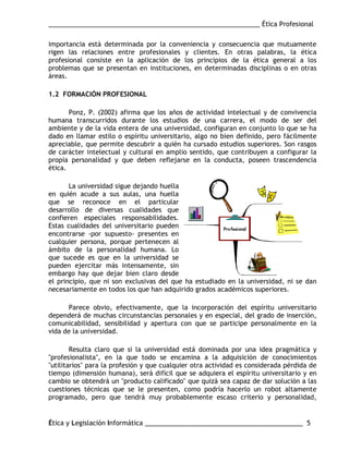 ___________________________________________________________ Ética Profesional
Ética y Legislación Informática ____________________________________________ 5
importancia está determinada por la conveniencia y consecuencia que mutuamente
rigen las relaciones entre profesionales y clientes. En otras palabras, la ética
profesional consiste en la aplicación de los principios de la ética general a los
problemas que se presentan en instituciones, en determinadas disciplinas o en otras
áreas.
1.2 FORMACIÓN PROFESIONAL
Ponz, P. (2002) afirma que los años de actividad intelectual y de convivencia
humana transcurridos durante los estudios de una carrera, el modo de ser del
ambiente y de la vida entera de una universidad, configuran en conjunto lo que se ha
dado en llamar estilo o espíritu universitario, algo no bien definido, pero fácilmente
apreciable, que permite descubrir a quién ha cursado estudios superiores. Son rasgos
de carácter intelectual y cultural en amplio sentido, que contribuyen a configurar la
propia personalidad y que deben reflejarse en la conducta, poseen trascendencia
ética.
La universidad sigue dejando huella
en quién acude a sus aulas, una huella
que se reconoce en el particular
desarrollo de diversas cualidades que
confieren especiales responsabilidades.
Estas cualidades del universitario pueden
encontrarse -por supuesto- presentes en
cualquier persona, porque pertenecen al
ámbito de la personalidad humana. Lo
que sucede es que en la universidad se
pueden ejercitar más intensamente, sin
embargo hay que dejar bien claro desde
el principio, que ni son exclusivas del que ha estudiado en la universidad, ni se dan
necesariamente en todos los que han adquirido grados académicos superiores.
Parece obvio, efectivamente, que la incorporación del espíritu universitario
dependerá de muchas circunstancias personales y en especial, del grado de inserción,
comunicabilidad, sensibilidad y apertura con que se participe personalmente en la
vida de la universidad.
Resulta claro que si la universidad está dominada por una idea pragmática y
"profesionalista", en la que todo se encamina a la adquisición de conocimientos
"utilitarios" para la profesión y que cualquier otra actividad es considerada pérdida de
tiempo (dimensión humana), será difícil que se adquiera el espíritu universitario y en
cambio se obtendrá un "producto calificado" que quizá sea capaz de dar solución a las
cuestiones técnicas que se le presenten, como podría hacerlo un robot altamente
programado, pero que tendrá muy probablemente escaso criterio y personalidad,
 