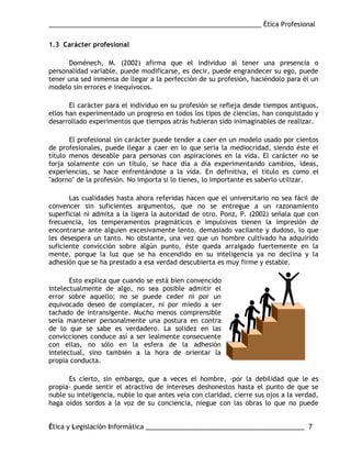 ___________________________________________________________ Ética Profesional
Ética y Legislación Informática ____________________________________________ 7
1.3 Carácter profesional
Doménech, M. (2002) afirma que el individuo al tener una presencia o
personalidad variable, puede modificarse, es decir, puede engrandecer su ego, puede
tener una sed inmensa de llegar a la perfección de su profesión, haciéndolo para él un
modelo sin errores e inequívocos.
El carácter para el individuo en su profesión se refleja desde tiempos antiguos,
ellos han experimentado un progreso en todos los tipos de ciencias, han conquistado y
desarrollado experimentos que tiempos atrás hubieran sido inimaginables de realizar.
El profesional sin carácter puede tender a caer en un modelo usado por cientos
de profesionales, puede llegar a caer en lo que sería la mediocridad, siendo éste el
título menos deseable para personas con aspiraciones en la vida. El carácter no se
forja solamente con un título, se hace día a día experimentando cambios, ideas,
experiencias, se hace enfrentándose a la vida. En definitiva, el título es como el
"adorno" de la profesión. No importa si lo tienes, lo importante es saberlo utilizar.
Las cualidades hasta ahora referidas hacen que el universitario no sea fácil de
convencer sin suficientes argumentos, que no se entregue a un razonamiento
superficial ni admita a la ligera la autoridad de otro. Ponz, P. (2002) señala que con
frecuencia, los temperamentos pragmáticos e impulsivos tienen la impresión de
encontrarse ante alguien excesivamente lento, demasiado vacilante y dudoso, lo que
les desespera un tanto. No obstante, una vez que un hombre cultivado ha adquirido
suficiente convicción sobre algún punto, éste queda arraigado fuertemente en la
mente, porque la luz que se ha encendido en su inteligencia ya no declina y la
adhesión que se ha prestado a esa verdad descubierta es muy firme y estable.
Esto explica que cuando se está bien convencido
intelectualmente de algo, no sea posible admitir el
error sobre aquello; no se puede ceder ni por un
equivocado deseo de complacer, ni por miedo a ser
tachado de intransigente. Mucho menos comprensible
sería mantener personalmente una postura en contra
de lo que se sabe es verdadero. La solidez en las
convicciones conduce así a ser lealmente consecuente
con ellas, no sólo en la esfera de la adhesión
intelectual, sino también a la hora de orientar la
propia conducta.
Es cierto, sin embargo, que a veces el hombre, -por la debilidad que le es
propia- puede sentir el atractivo de intereses deshonestos hasta el punto de que se
nuble su inteligencia, nuble lo que antes veía con claridad, cierre sus ojos a la verdad,
haga oídos sordos a la voz de su conciencia, niegue con las obras lo que no puede
 