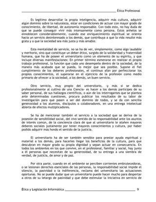 ___________________________________________________________ Ética Profesional
Ética y Legislación Informática ____________________________________________ 9
Es legítimo desarrollar la propia inteligencia, adquirir más cultura, adquirir
algún dominio sobre la naturaleza, estar en condiciones de actuar con mayor grado de
conocimiento, de libertad, de autonomía responsable. Con todo esto, no hay duda de
que se puede conseguir vivir más intensamente como persona. Estos anhelos se
ennoblecen considerablemente, cuando ese enriquecimiento espiritual se orienta
hacia un servicio desinteresado a los demás, que contribuya a que la vida resulte más
grata y a que la sociedad sea más justa y más amable.
Esta mentalidad de servicio, no se ha de ver, simplemente, como algo laudable
y meritorio, sino que constituye un deber ético, surgido de la solidaridad y fraternidad
humana, que ha de poseer el universitario como un elemento de su espíritu, y que
incluye diversas manifestaciones: En primer término esmerarse en realizar el propio
trabajo profesional, la función que cada uno desempeña dentro de la sociedad, de la
manera más acabada que se pueda, lo mejor que sea posible. Supone el fiel
cumplimiento de los deberes profesionales, el continuo afán por perfeccionar los
propios conocimientos, el superarse en el ejercicio de la profesión como medio
primario de ofrecer a la sociedad, a los demás, un buen servicio.
Otro servicio, muy propio del universitario, -y más si se dedica
profesionalmente al cultivo de una Ciencia- es hacer a los demás partícipes de su
saber personal, de sus hallazgos científicos, o aún de los interrogantes que se plantea
ante determinadas cuestiones, procura publicar los resultados de su labor de
investigación para que pasen a ser del dominio de todos, y se da con sencilla
generosidad a los alumnos, discípulos o colaboradores, en una entrega intelectual
abierta de efectos multiplicadores.
Se ha de mencionar también el servicio a la sociedad que se deriva de la
posesión de sensibilidad social, del vivo sentido de la responsabilidad ante los asuntos
de interés común, de la conciencia clara de que al universitario le atañen mayores
deberes sociales justamente por tener mayores conocimientos y cultura, por haber
podido adquirir más hondo el sentido de la justicia.
El universitario ha de ser también sensible para prestar ayuda espiritual y
material a los demás, para hacerles llegar los beneficios de la cultura, para que
descubran en mayor grado su propia dignidad y sepan actuar en consecuencia. En
todos los ambientes en los que convive, en el profesional, familiar y social, hay junto
a él personas que necesitan de su generosidad, de su entrega a una siembra de
verdad, de justicia, de amor y de paz.
Por otra parte, cuando en el ambiente se perciben corrientes embrutecedoras,
o se lesionan derechos esenciales de las personas, la responsabilidad social impide el
silencio, la pasividad o la indiferencia, reclama del universitario las actuaciones
oportunas. No se puede dudar que un universitario puede hacer mucho para despertar
a otros de su letargo de pasividad y que debe estimular la iniciativa en servicio de
 