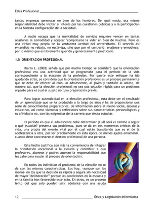 Ética Profesional ___________________________________________________________
10 ___________________________________________________ Ética y Legislación Informática
tantas empresas generosas en bien de los hombres. De igual modo, esa misma
responsabilidad debe incitar al interés por las cuestiones públicas y a la participación
en la honesta configuración de la sociedad.
A nadie escapa que la mentalidad de servicio requiere vencer en tantas
ocasiones la comodidad y aceptar "complicarse la vida" en bien de muchos. Pero es
una virtud muy propia de la verdadera actitud del universitario. El servicio así
entendido no rebaja, no esclaviza, sino que por el contrario, enaltece y ennoblece,
por lo mismo que es libremente querido y generosamente practicado.
1.5 ORIENTACIÓN PROFESIONAL
Ibarra L. (2002) señala que por mucho tiempo se consideró que la orientación
profesional era una actividad que se programaba para el período de la vida
correspondiente a la elección de la profesión. Por suerte este enfoque ha ido
quedando atrás, se considera que la orientación profesional es un proceso permanente
que se debe de ofrecer al niño, al adolescente, al joven y también al adulto, de
manera tal, que la elección profesional no sea una solución rápida para un problema
urgente para el cual el sujeto no tuvo preparación previa.
Para lograr autenticidad en la elección profesional, ésta debe ser el resultado
de un aprendizaje que se ha producido a lo largo de años y ha de proporcionar una
serie de conocimientos preparatorios, de información sobre el medio social, laboral y
educativo, así como vivencias y reflexiones sobre sus características personológicas y
su afinidad o no, con las exigencias de la carrera que desea estudiar.
El período en que el adolescente debe determinar ¿Cuál será el camino a seguir
o qué estudiar? presenta sus problemas, pues se da en dos momentos críticos de la
vida, una propia del evento vital por el cual están transitando que es el de la
adolescencia y otra, por ser precisamente en ésta época de menos ajuste emocional,
cuando debe concretarse el destino profesional de una persona.
Este hecho justifica aún más la conveniencia de integrar
la orientación vocacional a la escuela y contribuir a que
profesores, alumnos y padres asuman la responsabilidad que
les cabe para ayudar al proceso de orientación.
En todos los individuos el problema de la elección no se
da con las mismas características. Los hay, -aunque son los
menos- en los que la decisión es rápida y segura sin necesidad
de mayor "deliberación” porque las condiciones en la escuela y
en la familia han favorecido este acto. En otras, es un proceso
lento del que solo pueden salir adelante con una ayuda
 