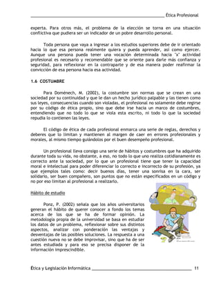 ___________________________________________________________ Ética Profesional
Ética y Legislación Informática ____________________________________________ 11
experta. Para otros más, el problema de la elección se torna en una situación
conflictiva que pudiera ser un indicador de un pobre desarrollo personal.
Toda persona que vaya a ingresar a los estudios superiores debe de ir orientado
hacia lo que esa persona realmente quiera y pueda aprender, así como ejercer.
Aunque una persona pueda tener una vocación determinada hacia "x" actividad
profesional es necesario y recomendable que se oriente para darle más confianza y
seguridad, para reflexionar en la contraparte y de esa manera poder reafirmar la
convicción de esa persona hacia esa actividad.
1.6 COSTUMBRE
Para Doménech, M. (2002), la costumbre son normas que se crean en una
sociedad por su continuidad y que le dan un hecho jurídico palpable y las tienen como
sus leyes, consecuencias cuando son violadas, el profesional no solamente debe regirse
por su código de ética propio, sino que debe irse hacia un marco de costumbres,
entendiendo que no todo lo que se viola esta escrito, ni todo lo que la sociedad
repudia lo contienen las leyes.
El código de ética de cada profesional enmarca una serie de reglas, derechos y
deberes que lo limitan y mantienen al margen de caer en errores profesionales y
morales, al mismo tiempo guiándolos por el buen desempeño profesional.
Un profesional lleva consigo una serie de hábitos y costumbres que ha adquirido
durante toda su vida, no obstante, a eso, no todo lo que uno realiza cotidianamente es
correcto ante la sociedad, por lo que un profesional tiene que tener la capacidad
moral e intelectual para poder diferenciar lo correcto e incorrecto de su profesión, ya
que ejemplos tales como: decir buenos días, tener una sonrisa en la cara, ser
solidario, ser buen compañero, son puntos que no están especificados en un código y
no por eso limitan al profesional a realizarlo.
Hábito de estudio
Ponz, P. (2002) señala que los años universitarios
generan el hábito de querer conocer a fondo los temas
acerca de los que se ha de formar opinión. La
metodología propia de la universidad se basa en estudiar
los datos de un problema, reflexionar sobre sus distintos
aspectos, analizar con ponderación las ventajas y
desventajas de las posibles soluciones. La respuesta a una
cuestión nueva no se debe improvisar, sino que ha de ser
antes estudiada y para eso se precisa disponer de la
información imprescindible.
 