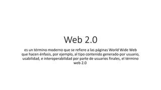 Web 2.0
es un término moderno que se refiere a las páginas World Wide Web
que hacen énfasis, por ejemplo, al tipo contenido generado-por usuario,
usabilidad, e interoperabilidad por parte de usuarios finales, el término
web 2.0
 