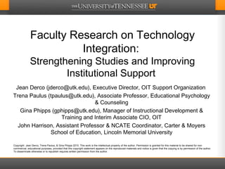 Faculty Research on Technology Integration:  Strengthening Studies and Improving Institutional Support  Jean Derco (jderco@utk.edu), Executive Director, OIT Support Organization  Trena Paulus (tpaulus@utk.edu), Associate Professor, Educational Psychology & Counseling Gina Phipps (gphipps@utk.edu), Manager of Instructional Development & Training and Interim Associate CIO, OIT John Harrison, Assistant Professor & NCATE Coordinator, Carter & Moyers School of Education, Lincoln Memorial University Copyright  Jean Derco, Trena Paulus, & Gina Phipps 2010. This work is the intellectual property of the author. Permission is granted for this material to be shared for non-commercial, educational purposes, provided that this copyright statement appears on the reproduced materials and notice is given that the copying is by permission of the author. To disseminate otherwise or to republish requires written permission from the author. 