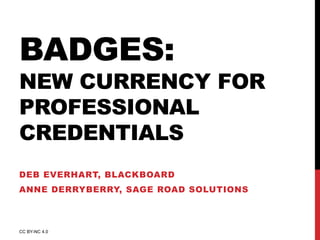 BADGES: 
NEW CURRENCY FOR 
PROFESSIONAL 
CREDENTIALS 
DEB EVERHART, BLACKBOARD 
ANNE DERRYBERRY, SAGE ROAD SOLUTIONS 
CC BY-NC 4.0 
 