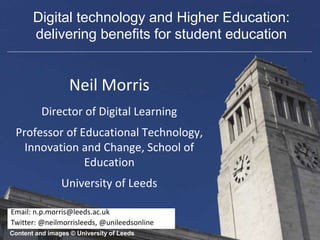 Neil Morris
Director of Digital Learning
Professor of Educational Technology,
Innovation and Change, School of
Education
University of Leeds
Content and images © University of Leeds
Email: n.p.morris@leeds.ac.uk
Twitter: @neilmorrisleeds, @unileedsonline
Digital technology and Higher Education:
delivering benefits for student education
 