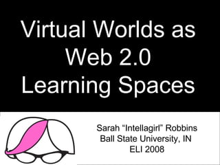 Virtual Worlds as Web 2.0 Learning Spaces Sarah “Intellagirl” Robbins Ball State University, IN  ELI 2008 