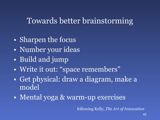Towards better brainstorming Sharpen the focus Number your ideas Build and jump Write it out: “space remembers” Get physical: draw a diagram, make a model Mental yoga & warm-up exercises following Kelly,  The Art of Innovation 