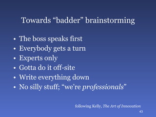 Towards “badder” brainstorming The boss speaks first Everybody gets a turn Experts only Gotta do it off-site Write everything down No silly stuff; “we’re  professionals ” following Kelly,  The Art of Innovation 