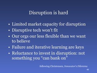 Disruption is hard Limited market capacity for disruption Disruptive tech won’t fit Our orgs our less flexible than we want to believe Failure and iterative learning are keys Reluctance to invest in disruption: not something you “can bank on” following Christensen,  Innovator’s Dilemma 