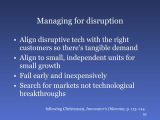 Managing for disruption Align disruptive tech with the right customers so there’s tangible demand Align to small, independent units for small growth Fail early and inexpensively Search for markets not technological breakthroughs following Christensen,  Innovator’s Dilemma,  p. 113–114 