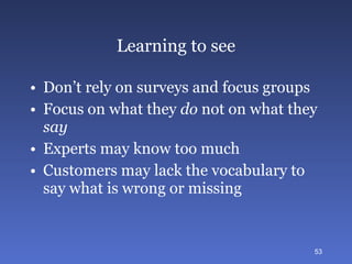 Learning to see Don’t rely on surveys and focus groups Focus on what they  do  not on what they  say Experts may know too much Customers may lack the vocabulary to say what is wrong or missing 
