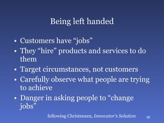 Being left handed Customers have “jobs” They “hire” products and services to do them Target circumstances, not customers Carefully observe what people are trying to achieve Danger in asking people to “change jobs” following Christensen,  Innovator’s Solution 