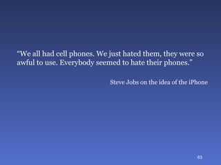 “ We all had cell phones. We just hated them, they were so awful to use. Everybody seemed to hate their phones.”  Steve Jobs on the idea of the iPhone 