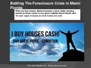 Battling The Foreclosure Crisis in Miami
Florida
For more details visit: Eliobuyshouses.com
When we buy houses, Miami becomes a more viable housing
market as home values in any given neighborhood littered with
’for sale’ signs increase as more homes are sold.
 