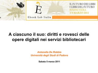A ciascuno il suo: diritti e rovesci delle
opere digitali nei servizi bibliotecari
Antonella De Robbio
Università degli Studi di Padova
Sabato 5 marzo 2011

 